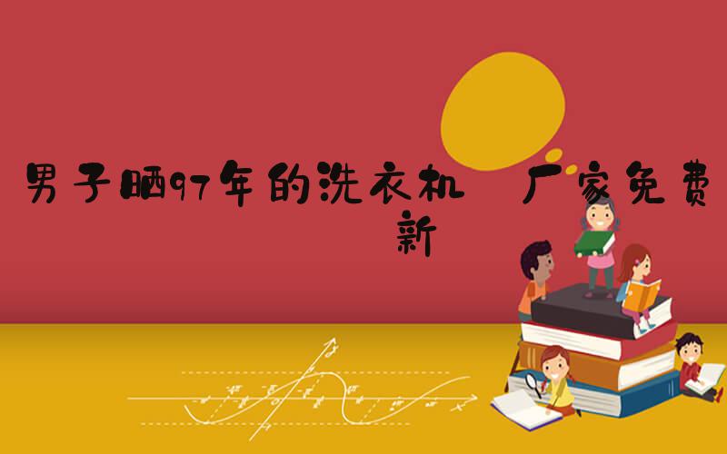 男子晒97年的洗衣机 厂家免费换新